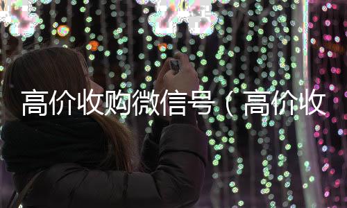 高价收购微信号24小时靠谱收微信平台（高价收购微信号的目的）